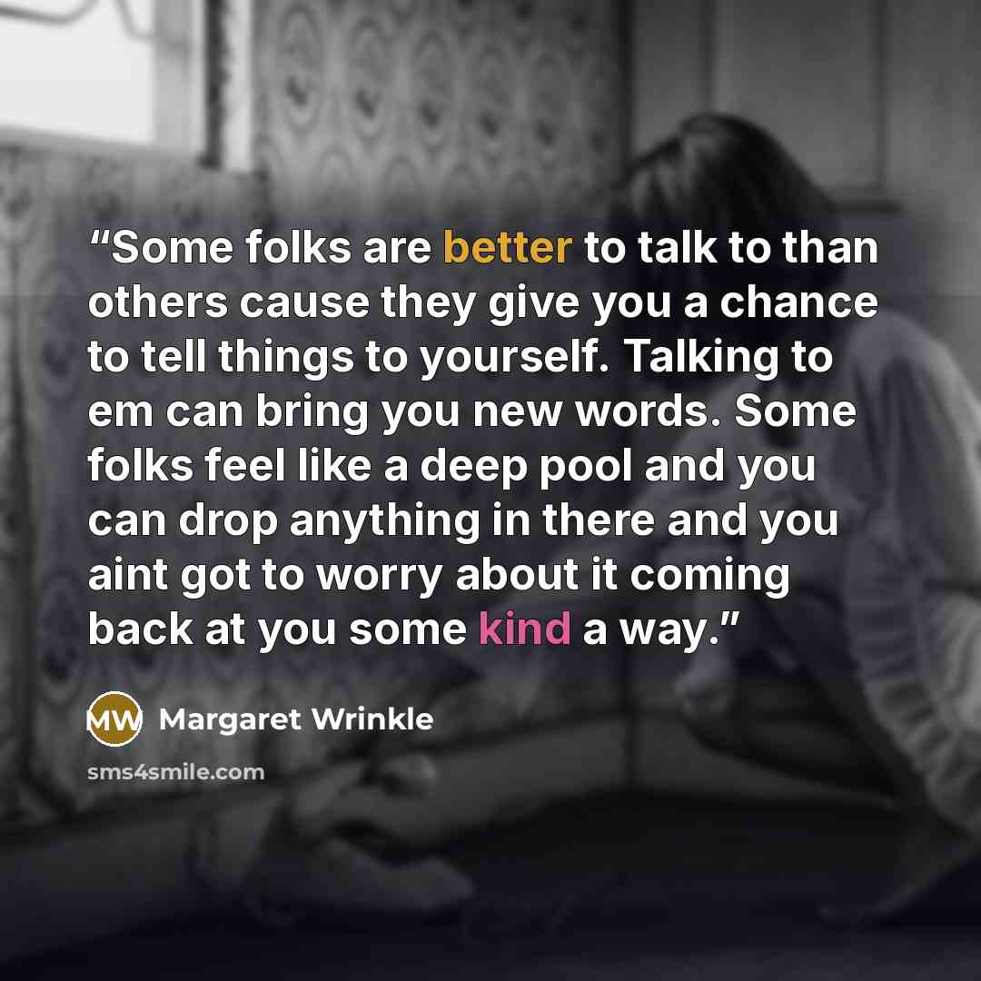 “Some folks are better to talk to than others cause they give you a chance to tell things to yourself. Talking to em can bring you new words. Some folks feel like a deep pool and you can drop anything in there and you aint got to worry about it coming back at you some kind a way.” quote by Margaret Wrinkle