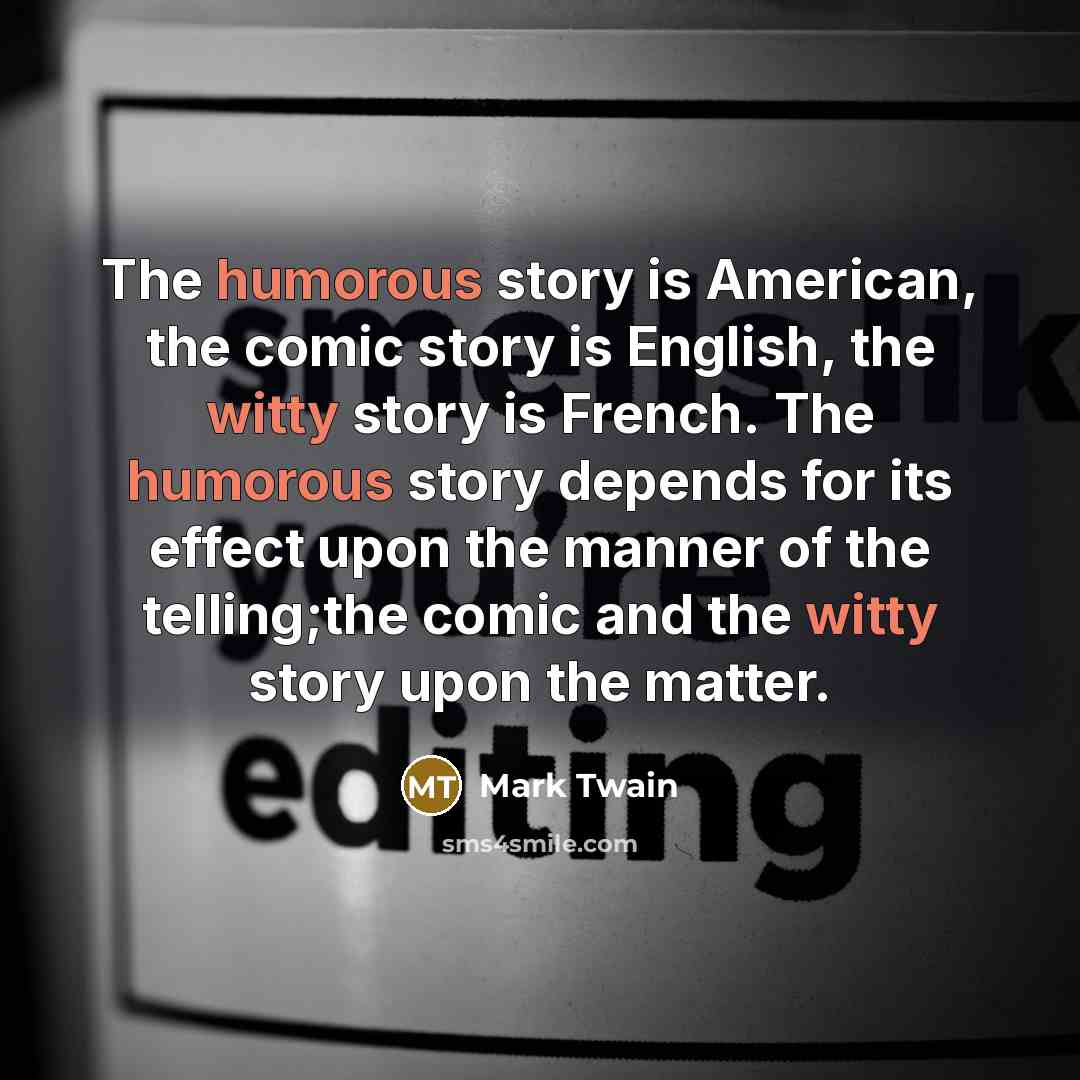 “The humorous story is American, the comic story is English, the witty story is French. The humorous story depends for its effect upon the manner of the telling;the comic and the witty story upon the matter.” quote by Mark Twain
