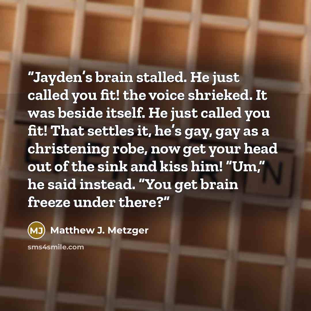 “Jayden’s brain stalled. He just called you fit! the voice shrieked. It was beside itself. He just called you fit! That settles it, he’s gay, gay as a christening robe, now get your head out of the sink and kiss him! “Um,” he said instead. “You get brain freeze under there?” quote by Matthew J. Metzger
