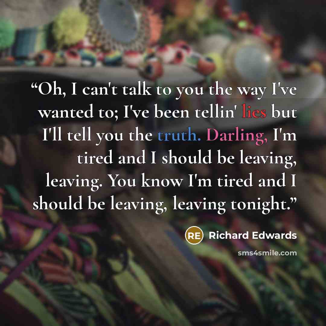 “Oh, I can't talk to you the way I've wanted to; I've been tellin' lies but I'll tell you the truth. Darling, I'm tired and I should be leaving, leaving. You know I'm tired and I should be leaving, leaving tonight.” quote by Richard Edwards