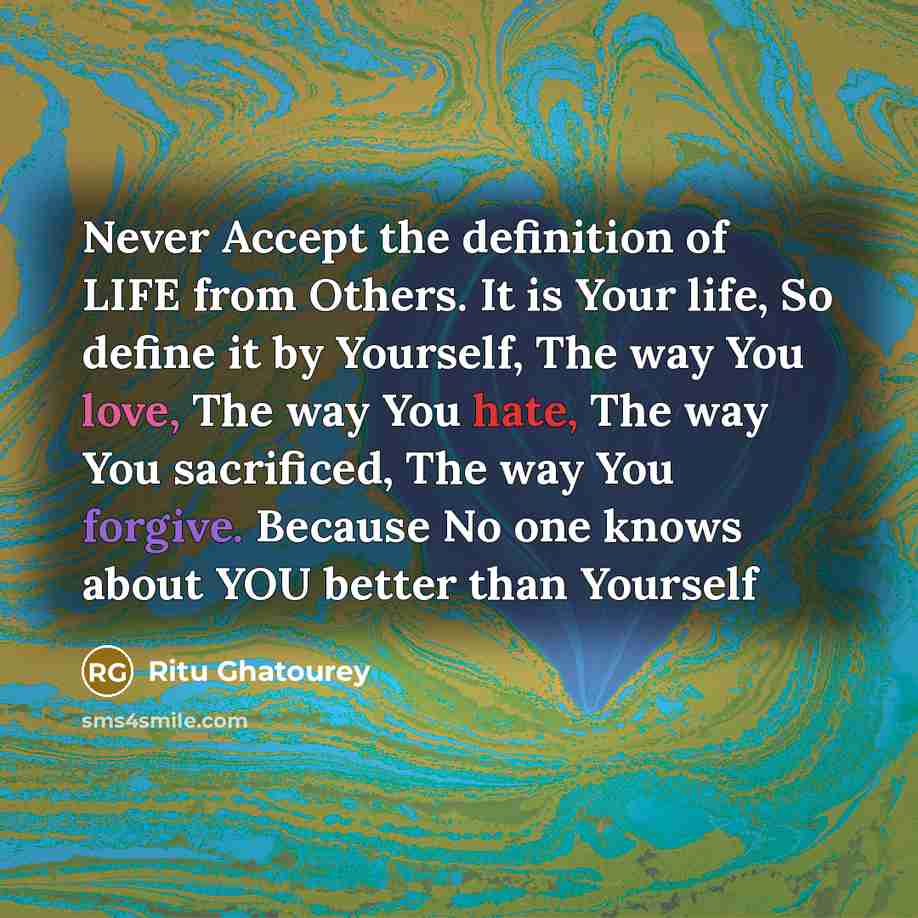 “Never Accept the definition of LIFE from Others. It is Your life, So define it by Yourself, The way You love, The way You hate, The way You sacrificed, The way You forgive. Because No one knows about YOU better than Yourself” quote by Ritu Ghatourey