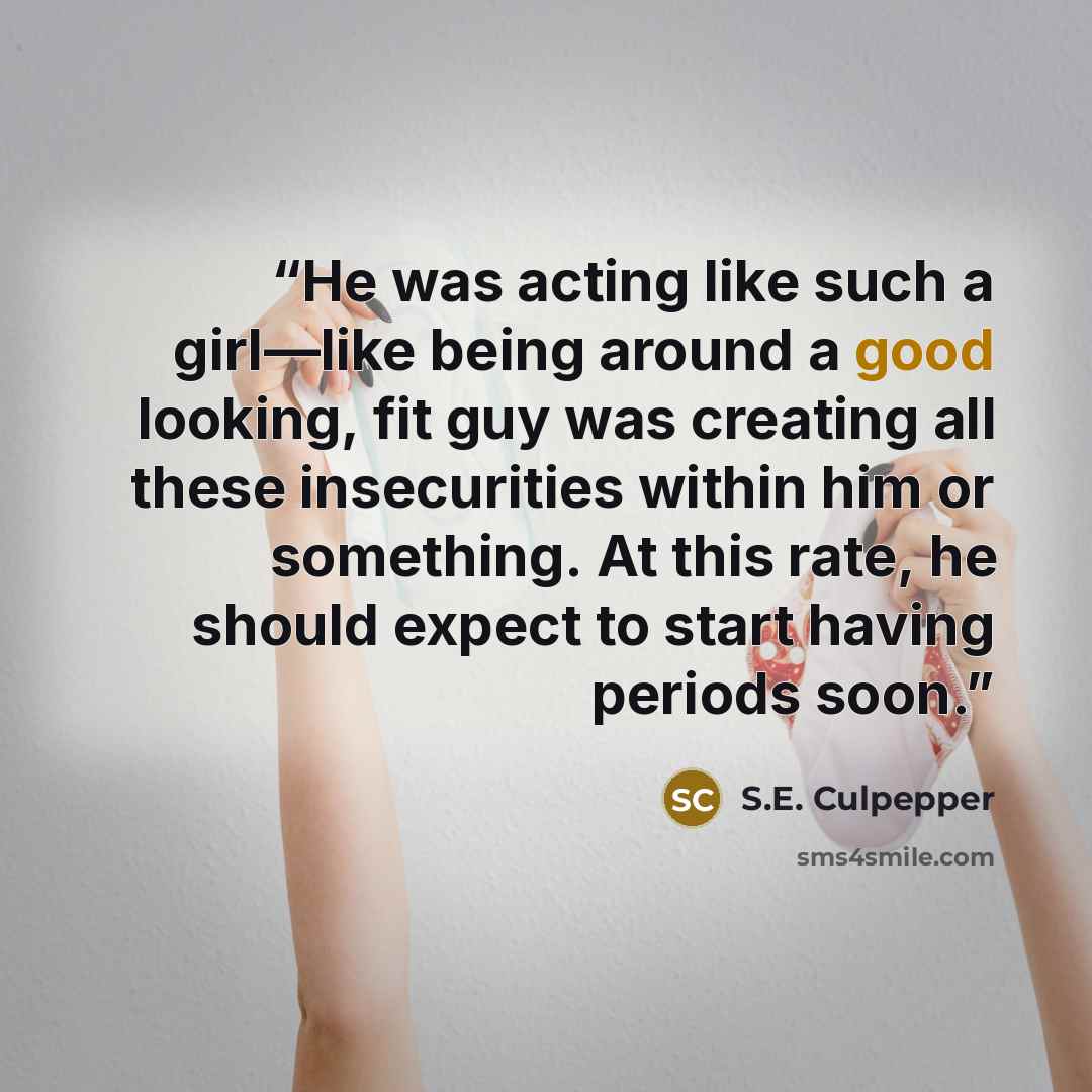 “He was acting like such a girl—like being around a good looking, fit guy was creating all these insecurities within him or something. At this rate, he should expect to start having periods soon.” quote by S.E. Culpepper