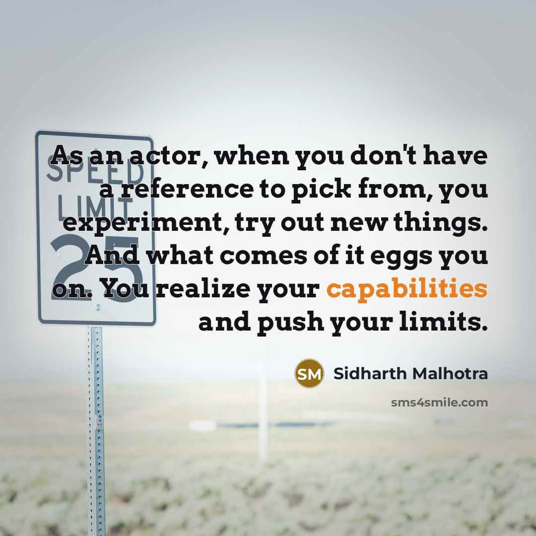 “As an actor, when you don't have a reference to pick from, you experiment, try out new things. And what comes of it eggs you on. You realize your capabilities and push your limits.” quote by Sidharth Malhotra