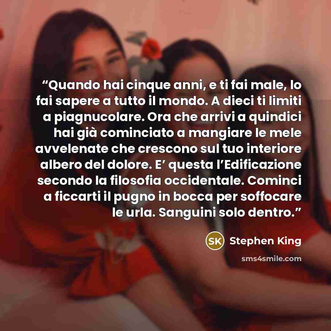 “Quando hai cinque anni, e ti fai male, lo fai sapere a tutto il mondo. A dieci ti limiti a piagnucolare. Ora che arrivi a quindici hai già cominciato a mangiare le mele avvelenate che crescono sul tuo interiore albero del dolore. E’ questa l’Edificazione secondo la filosofia occidentale. Cominci a…” quote by Stephen King