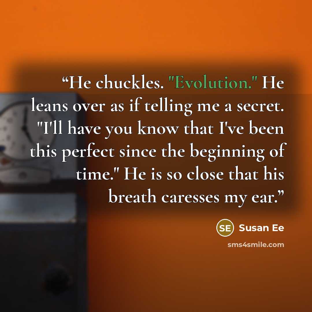 “He chuckles. "Evolution." He leans over as if telling me a secret. "I'll have you know that I've been this perfect since the beginning of time." He is so close that his breath caresses my ear.” quote by Susan Ee