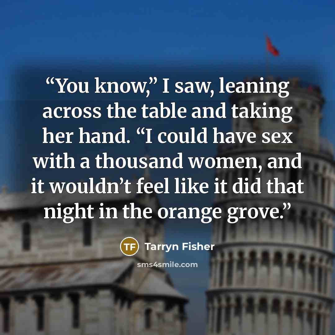 “You know,” I saw, leaning across the table and taking her hand. “I could have sex with a thousand women, and it wouldn’t feel like it did that night in the orange grove.” quote by Tarryn Fisher