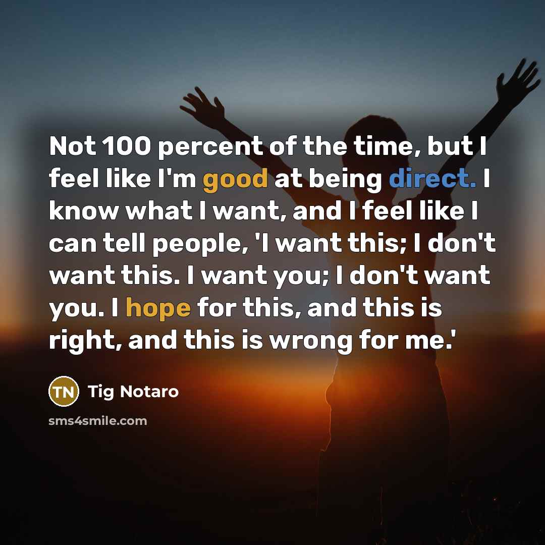 “Not 100 percent of the time, but I feel like I'm good at being direct. I know what I want, and I feel like I can tell people, 'I want this; I don't want this. I want you; I don't want you. I hope for this, and this is right, and this is wrong for me.'” quote by Tig Notaro