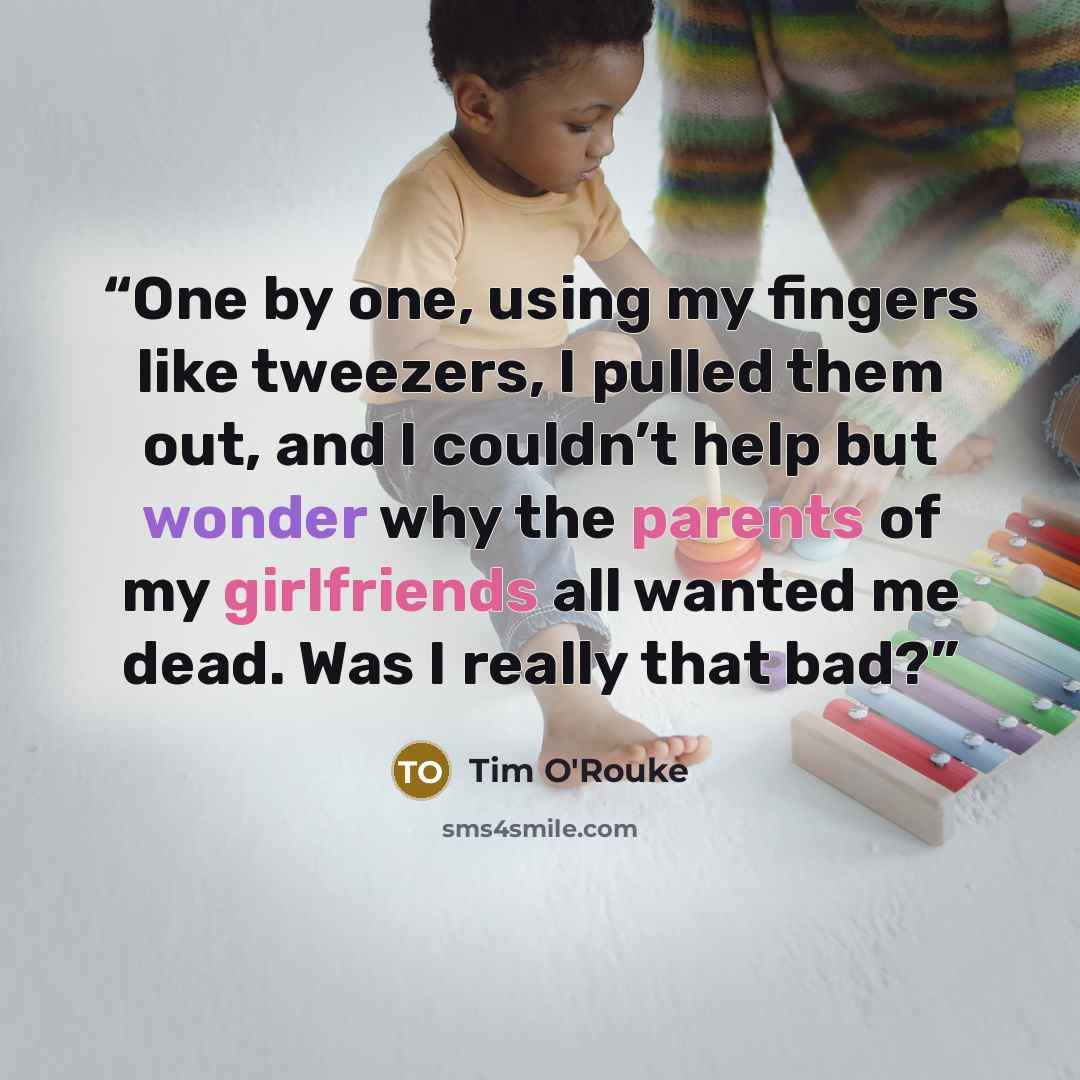 “One by one, using my fingers like tweezers, I pulled them out, and I couldn’t help but wonder why the parents of my girlfriends all wanted me dead. Was I really that bad?” quote by Tim O'Rouke
