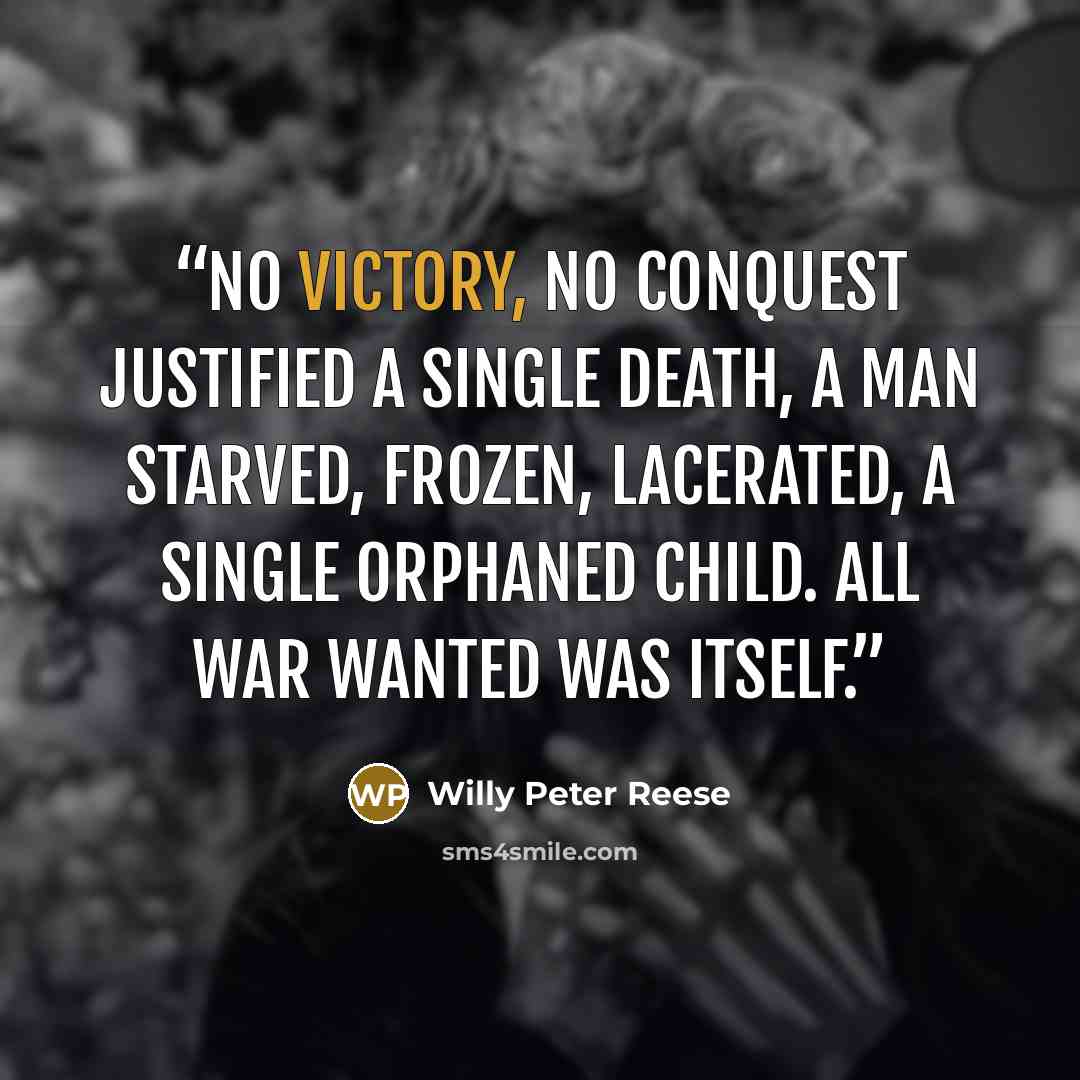 “No victory, no conquest justified a single death, a man starved, frozen, lacerated, a single orphaned child. All war wanted was itself.” quote by Willy Peter Reese