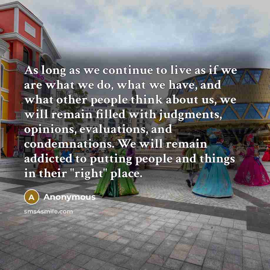 “As long as we continue to live as if we are what we do, what we have, and what other people think about us, we will remain filled with judgments, opinions, evaluations, and condemnations. We will remain addicted to putting people and things in their "right" place.” quote by Anonymous