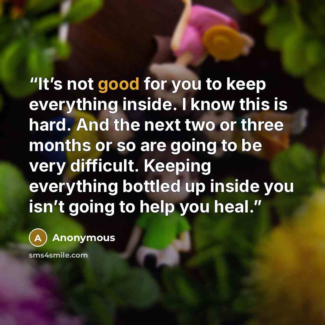 “It’s not good for you to keep everything inside. I know this is hard. And the next two or three months or so are going to be very difficult. Keeping everything bottled up inside you isn’t going to help you heal.” quote by Anonymous