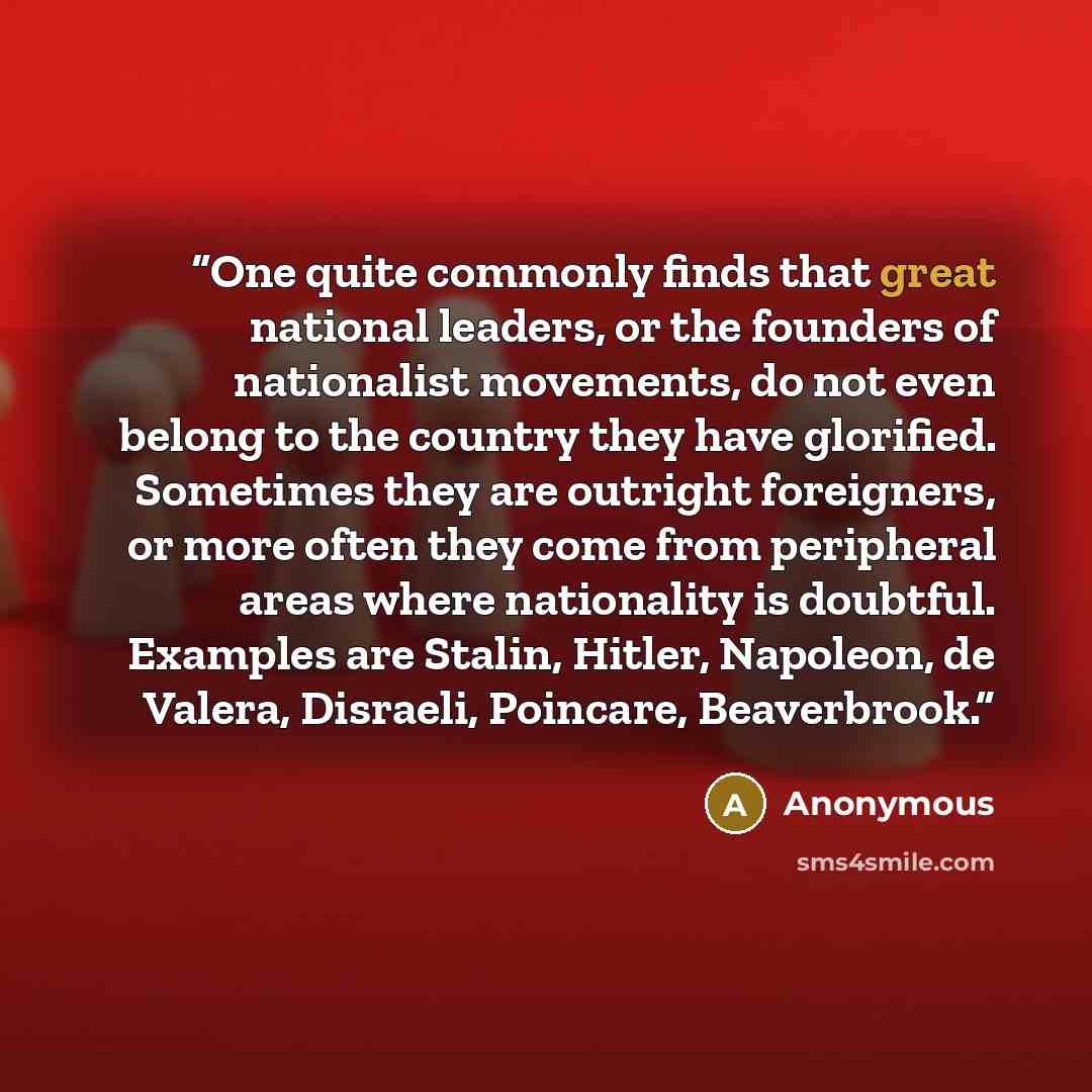 “One quite commonly finds that great national leaders, or the founders of nationalist movements, do not even belong to the country they have glorified. Sometimes they are outright foreigners, or more often they come from peripheral areas where nationality is doubtful. Examples are Stalin, Hitler…” quote by Anonymous