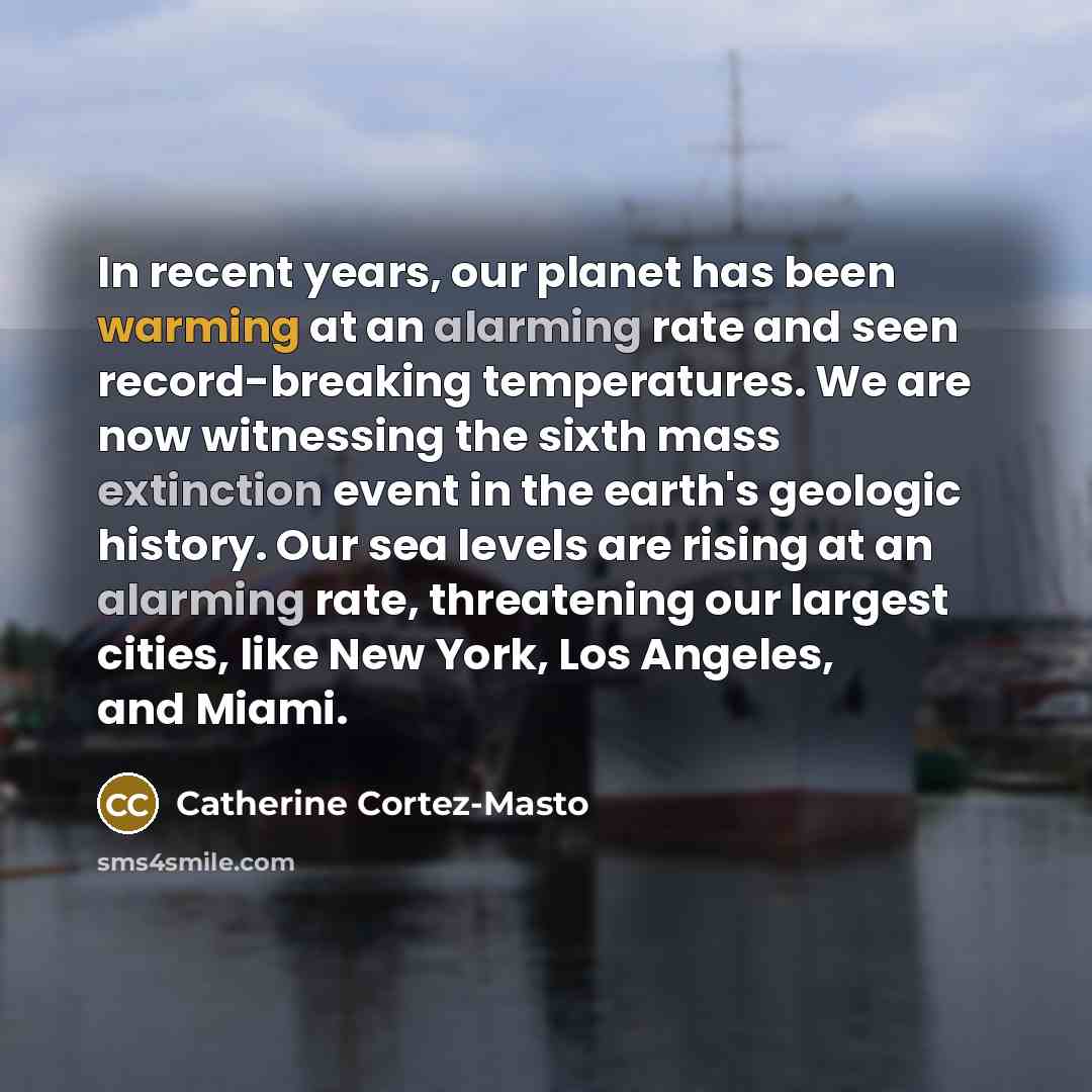 “In recent years, our planet has been warming at an alarming rate and seen record-breaking temperatures. We are now witnessing the sixth mass extinction event in the earth's geologic history. Our sea levels are rising at an alarming rate, threatening our largest cities, like New York, Los Angeles…” quote by Catherine Cortez-Masto