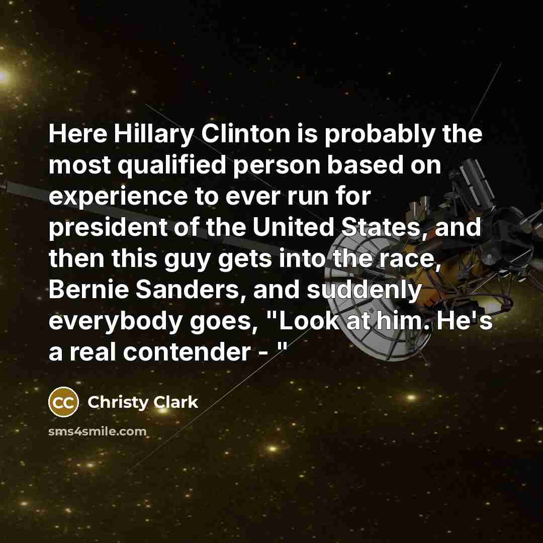 “Here Hillary Clinton is probably the most qualified person based on experience to ever run for president of the United States, and then this guy gets into the race, Bernie Sanders, and suddenly everybody goes, "Look at him. He's a real contender - "” quote by Christy Clark