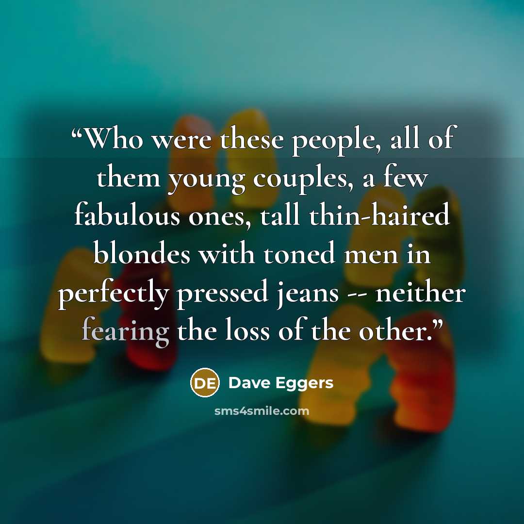 “Who were these people, all of them young couples, a few fabulous ones, tall thin-haired blondes with toned men in perfectly pressed jeans -- neither fearing the loss of the other.” quote by Dave Eggers