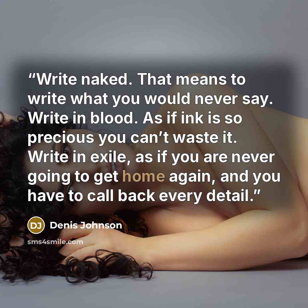 “Write naked. That means to write what you would never say. Write in blood. As if ink is so precious you can’t waste it. Write in exile, as if you are never going to get home again, and you have to call back every detail.” quote by Denis Johnson