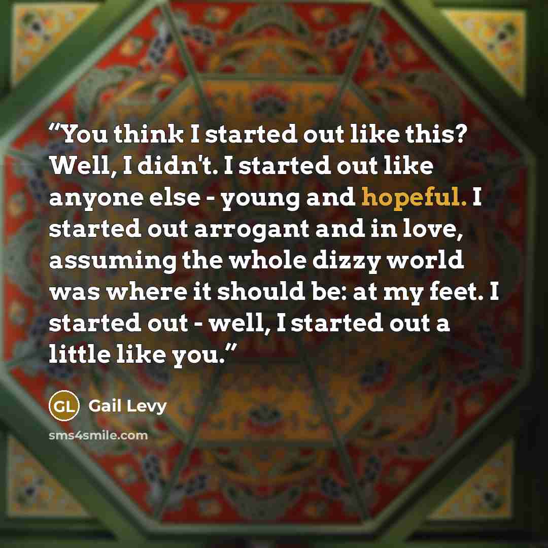 “You think I started out like this? Well, I didn't. I started out like anyone else - young and hopeful. I started out arrogant and in love, assuming the whole dizzy world was where it should be: at my feet. I started out - well, I started out a little like you.” quote by Gail Levy