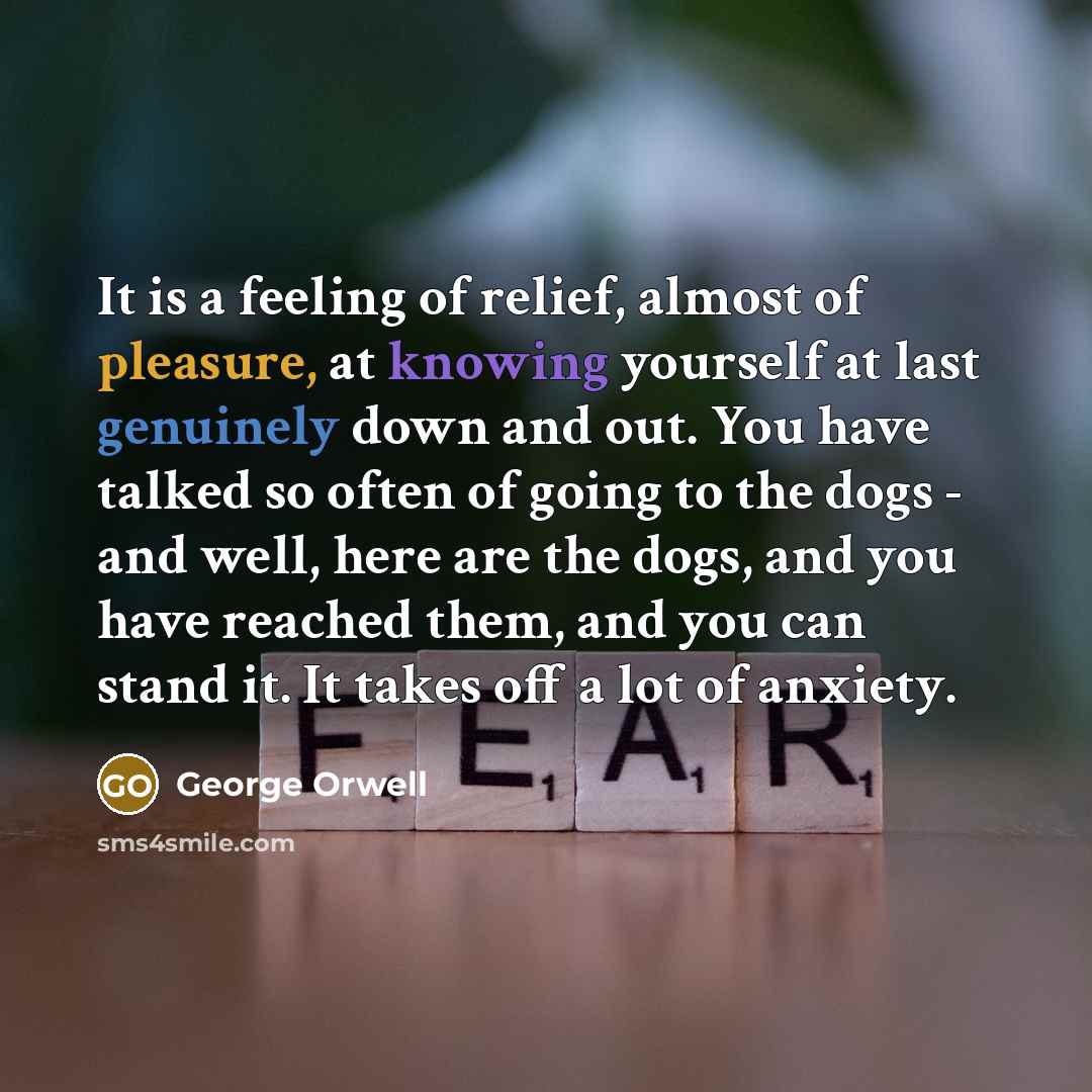 “It is a feeling of relief, almost of pleasure, at knowing yourself at last genuinely down and out. You have talked so often of going to the dogs - and well, here are the dogs, and you have reached them, and you can stand it. It takes off a lot of anxiety.” quote by George Orwell