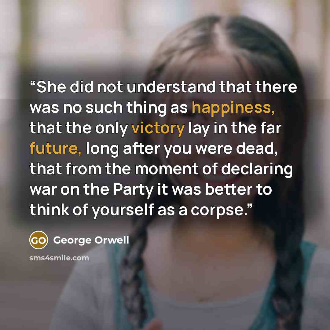 “She did not understand that there was no such thing as happiness, that the only victory lay in the far future, long after you were dead, that from the moment of declaring war on the Party it was better to think of yourself as a corpse.” quote by George Orwell