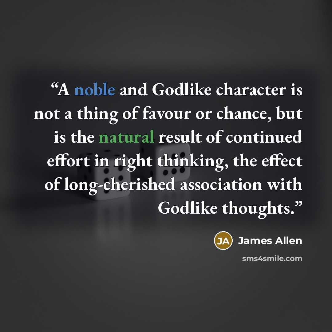 “A noble and Godlike character is not a thing of favour or chance, but is the natural result of continued effort in right thinking, the effect of long-cherished association with Godlike thoughts.” quote by James Allen