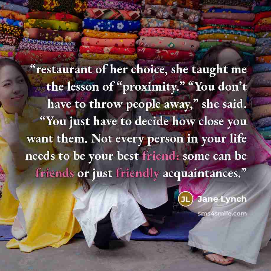 “restaurant of her choice, she taught me the lesson of “proximity.” “You don’t have to throw people away,” she said. “You just have to decide how close you want them. Not every person in your life needs to be your best friend: some can be friends or just friendly acquaintances.” quote by Jane Lynch