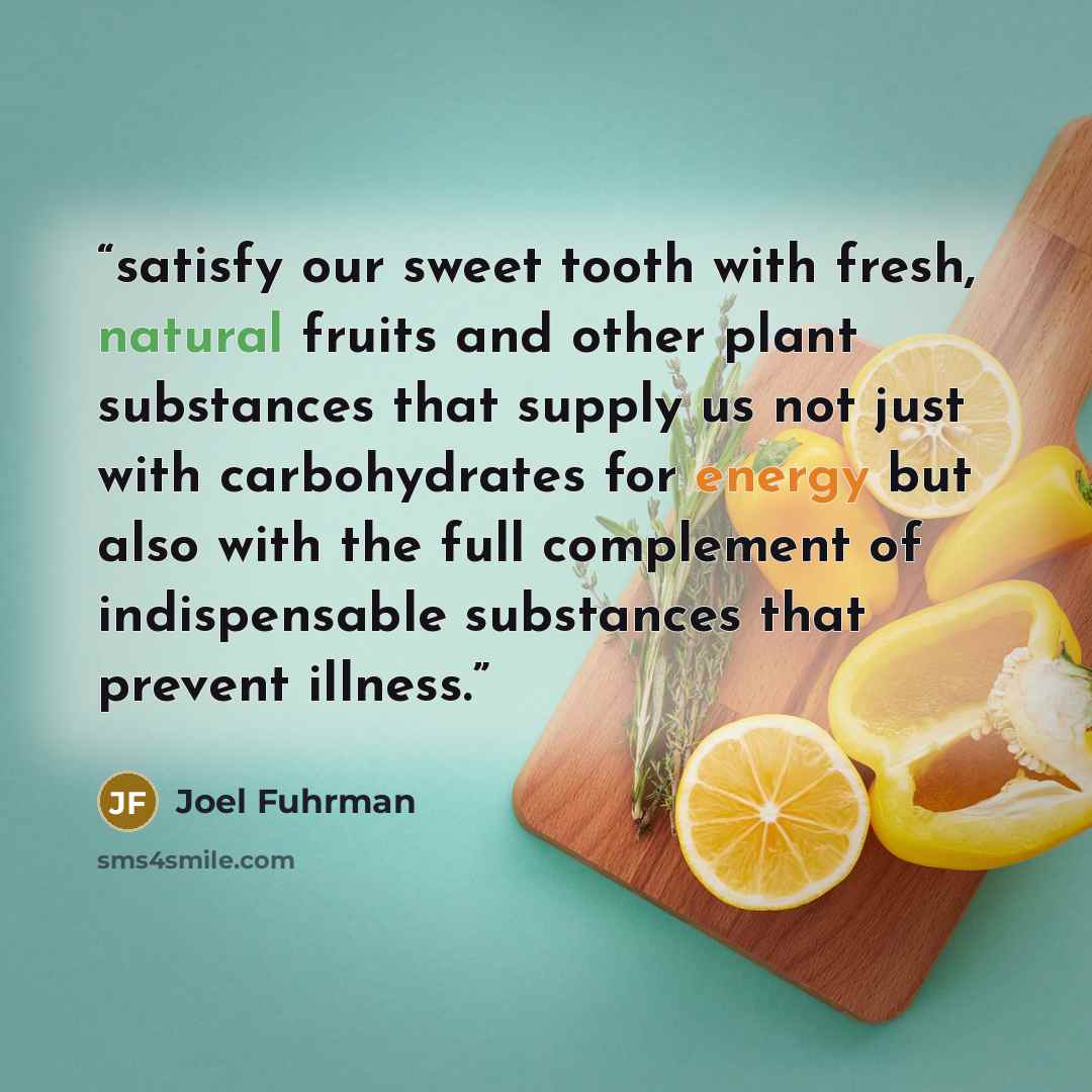 “satisfy our sweet tooth with fresh, natural fruits and other plant substances that supply us not just with carbohydrates for energy but also with the full complement of indispensable substances that prevent illness.” quote by Joel Fuhrman