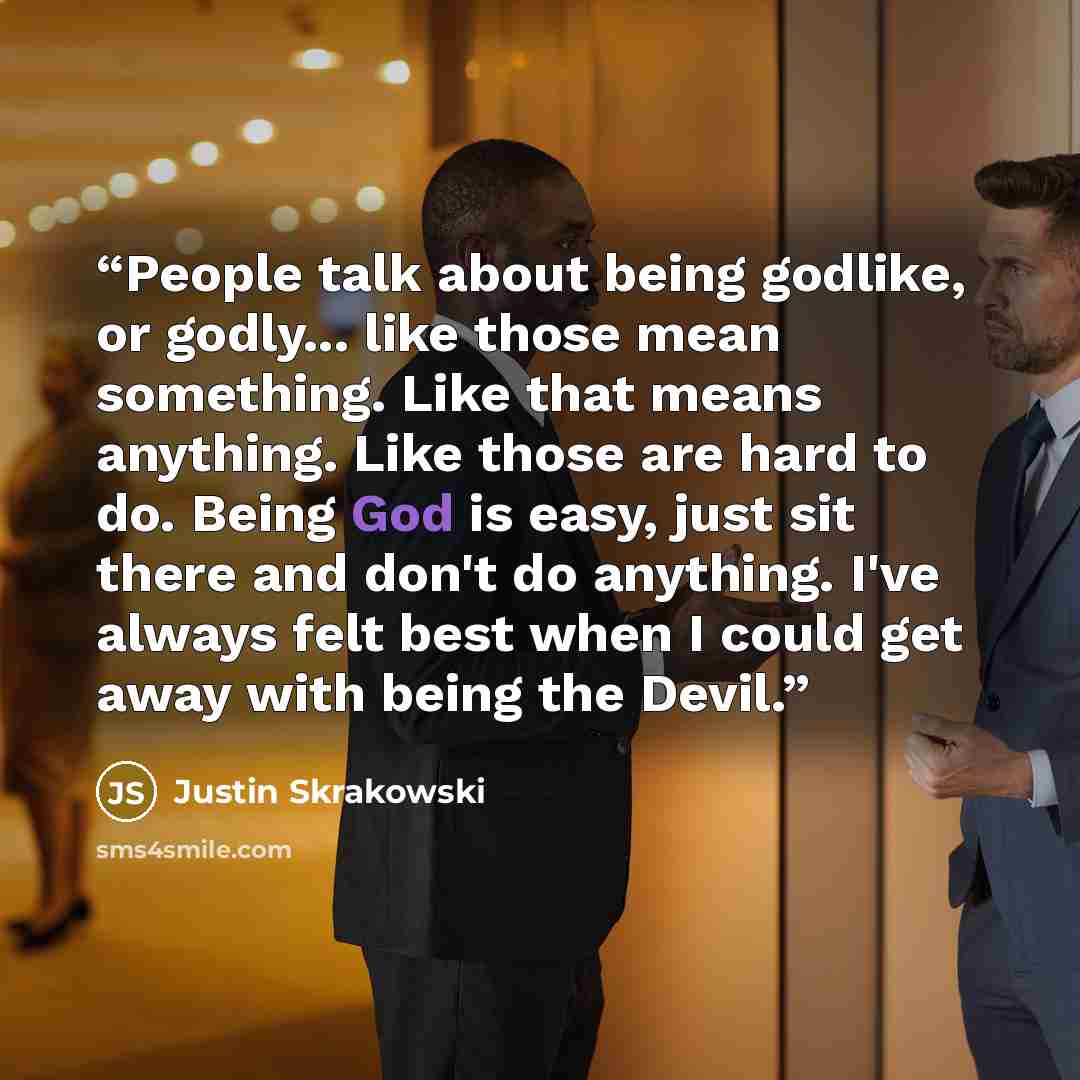 “People talk about being godlike, or godly... like those mean something. Like that means anything. Like those are hard to do. Being God is easy, just sit there and don't do anything. I've always felt best when I could get away with being the Devil.” quote by Justin Skrakowski