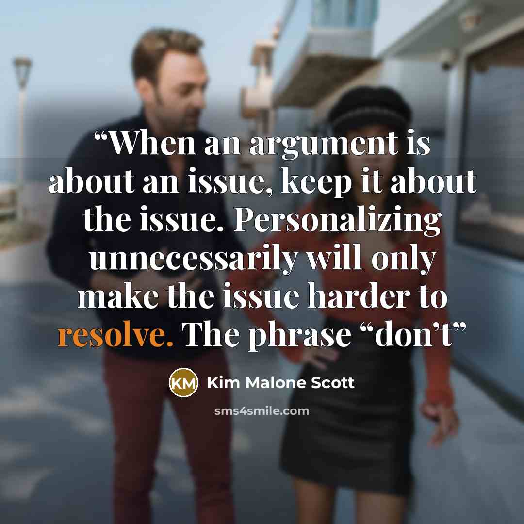 “When an argument is about an issue, keep it about the issue. Personalizing unnecessarily will only make the issue harder to resolve. The phrase “don’t” quote by Kim Malone Scott