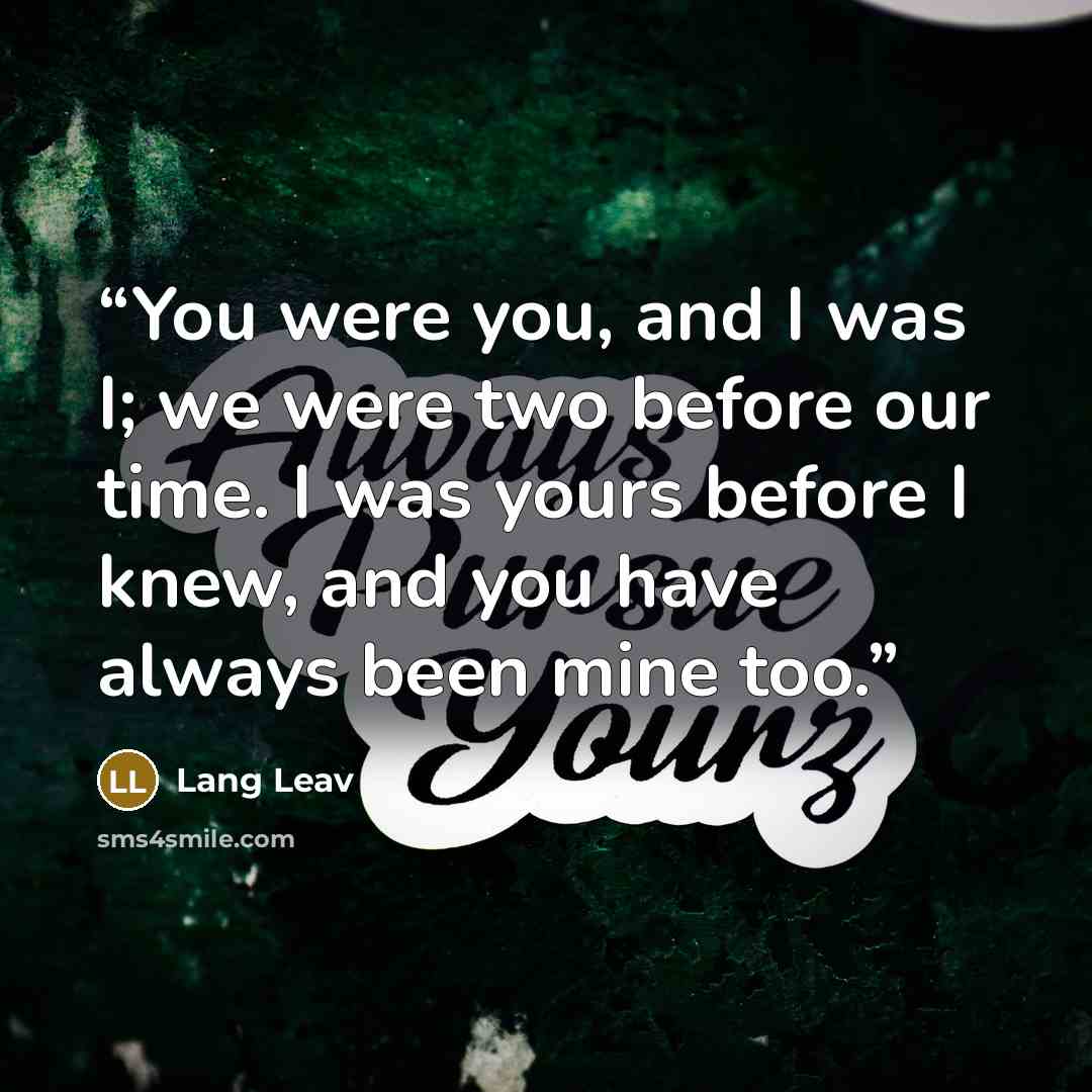 “You were you, and I was I; we were two before our time. I was yours before I knew, and you have always been mine too.” quote by Lang Leav