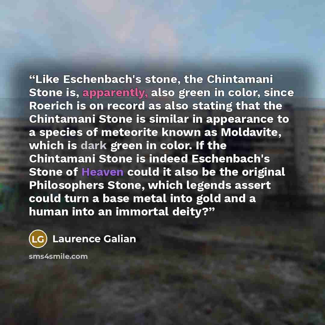 “Like Eschenbach's stone, the Chintamani Stone is, apparently, also green in color, since Roerich is on record as also stating that the Chintamani Stone is similar in appearance to a species of meteorite known as Moldavite, which is dark green in color. If the Chintamani Stone is indeed…” quote by Laurence Galian