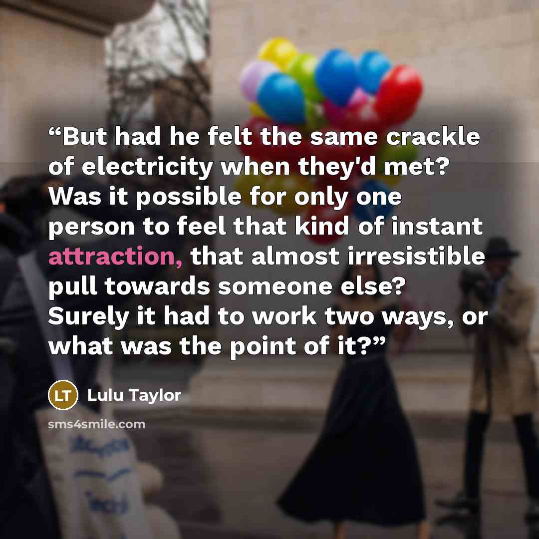 “But had he felt the same crackle of electricity when they'd met? Was it possible for only one person to feel that kind of instant attraction, that almost irresistible pull towards someone else? Surely it had to work two ways, or what was the point of it?” quote by Lulu Taylor