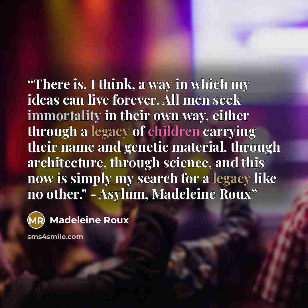 “There is, I think, a way in which my ideas can live forever. All men seek immortality in their own way, either through a legacy of children carrying their name and genetic material, through architecture, through science, and this now is simply my search for a legacy like no other." - Asylum…” quote by Madeleine Roux