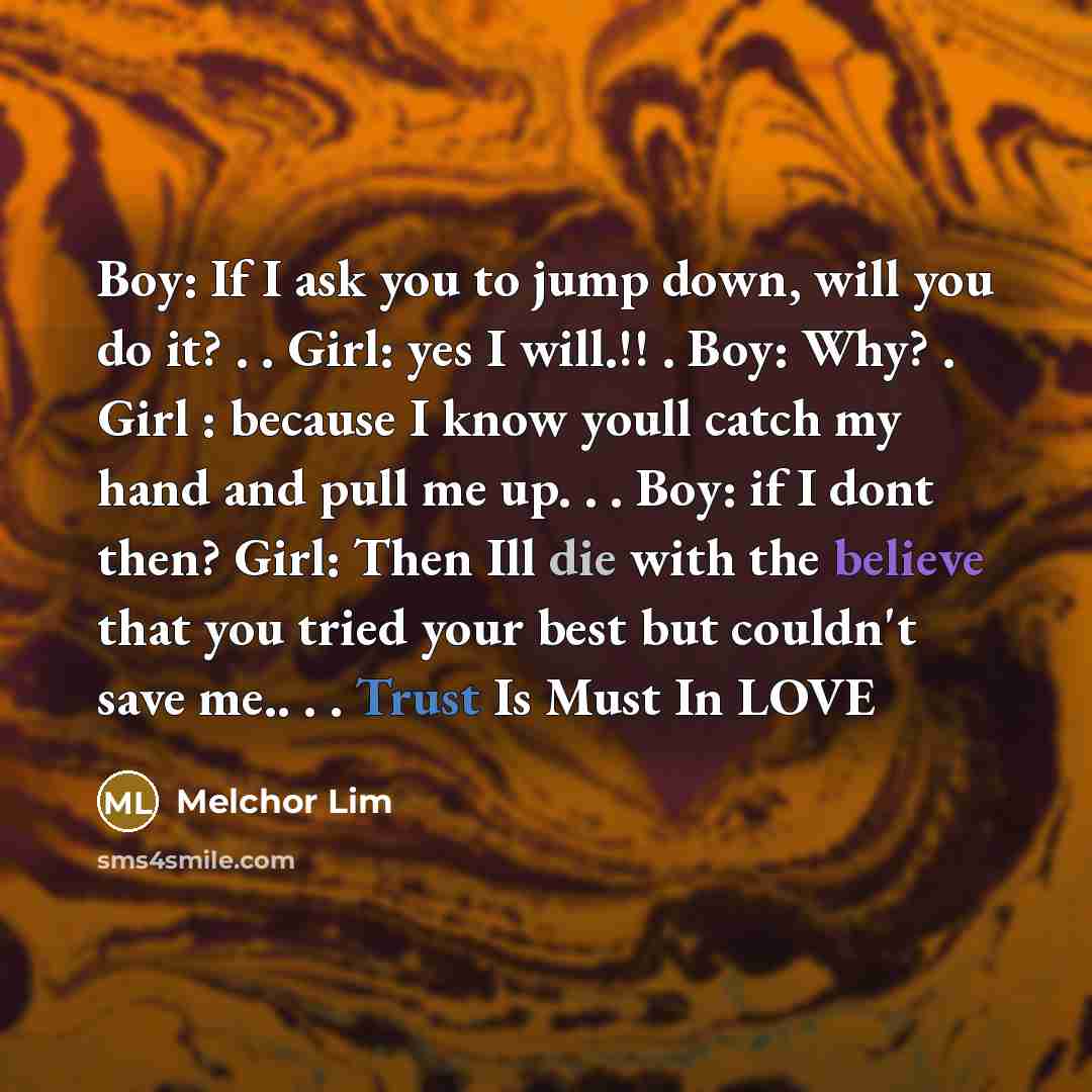 “Boy: If I ask you to jump down, will you do it? . . Girl: yes I will.!! . Boy: Why? . Girl : because I know youll catch my hand and pull me up. . . Boy: if I dont then? Girl: Then Ill die with the believe that you tried your best but couldn't save me.. . . Trust Is Must In LOVE” quote by Melchor Lim