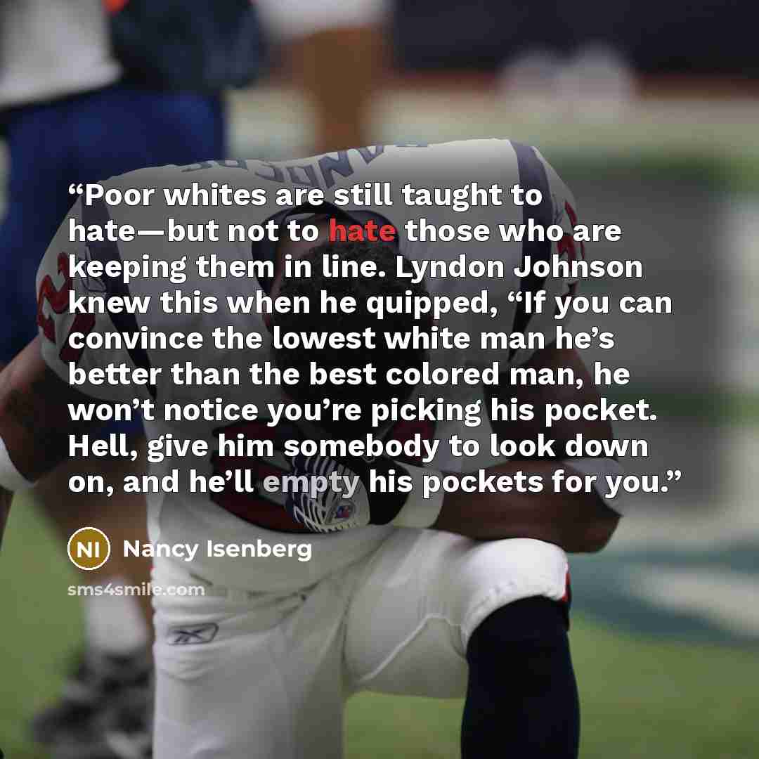 “Poor whites are still taught to hate—but not to hate those who are keeping them in line. Lyndon Johnson knew this when he quipped, “If you can convince the lowest white man he’s better than the best colored man, he won’t notice you’re picking his pocket. Hell, give him somebody to look down on…” quote by Nancy Isenberg