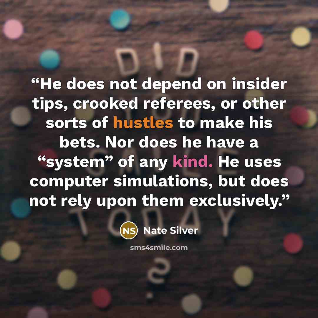 “He does not depend on insider tips, crooked referees, or other sorts of hustles to make his bets. Nor does he have a “system” of any kind. He uses computer simulations, but does not rely upon them exclusively.” quote by Nate Silver