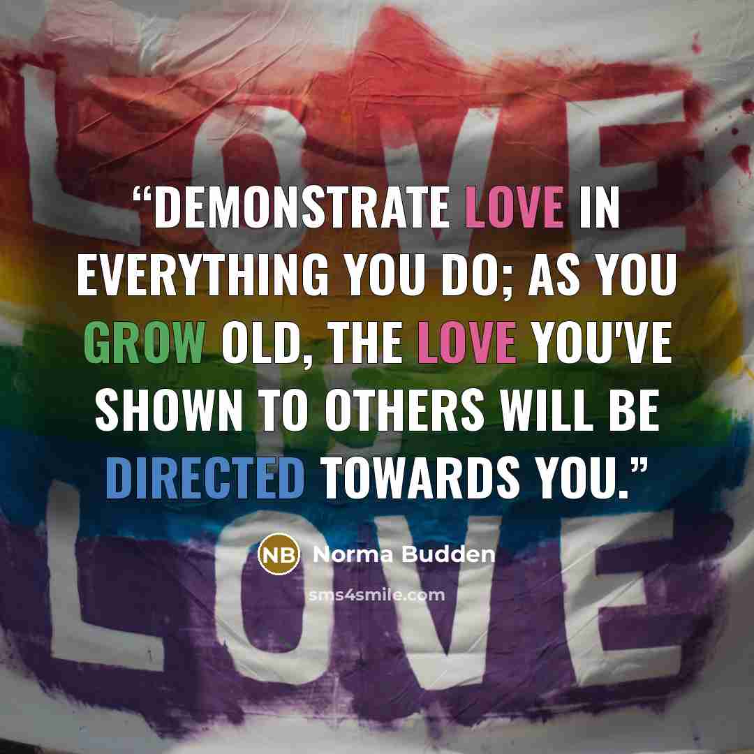“Demonstrate love in everything you do; as you grow old, the love you've shown to others will be directed towards you.” quote by Norma Budden