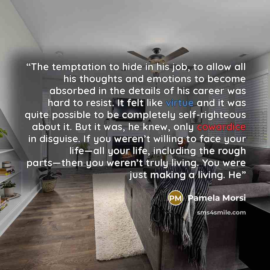 “The temptation to hide in his job, to allow all his thoughts and emotions to become absorbed in the details of his career was hard to resist. It felt like virtue and it was quite possible to be completely self-righteous about it. But it was, he knew, only cowardice in disguise. If you weren’t…” quote by Pamela Morsi