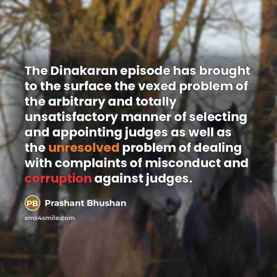 “The Dinakaran episode has brought to the surface the vexed problem of the arbitrary and totally unsatisfactory manner of selecting and appointing judges as well as the unresolved problem of dealing with complaints of misconduct and corruption against judges.” quote by Prashant Bhushan