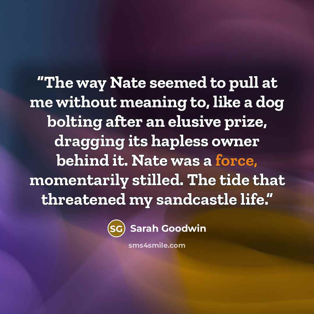 “The way Nate seemed to pull at me without meaning to, like a dog bolting after an elusive prize, dragging its hapless owner behind it. Nate was a force, momentarily stilled. The tide that threatened my sandcastle life.” quote by Sarah Goodwin