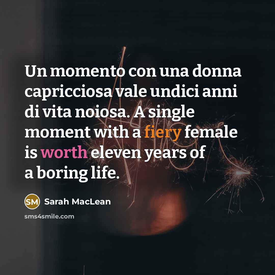 “Un momento con una donna capricciosa vale undici anni di vita noiosa. A single moment with a fiery female is worth eleven years of a boring life.” quote by Sarah MacLean
