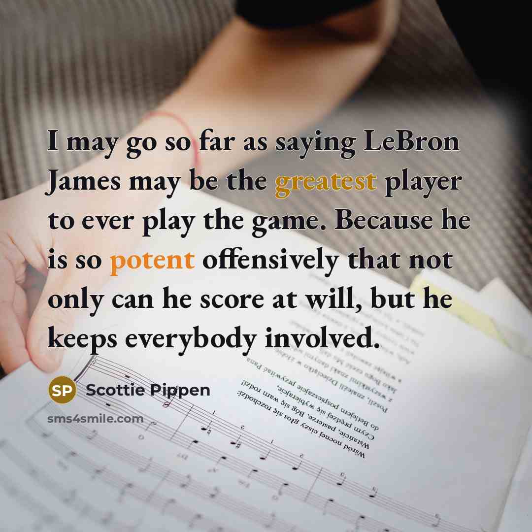 “I may go so far as saying LeBron James may be the greatest player to ever play the game. Because he is so potent offensively that not only can he score at will, but he keeps everybody involved.” quote by Scottie Pippen