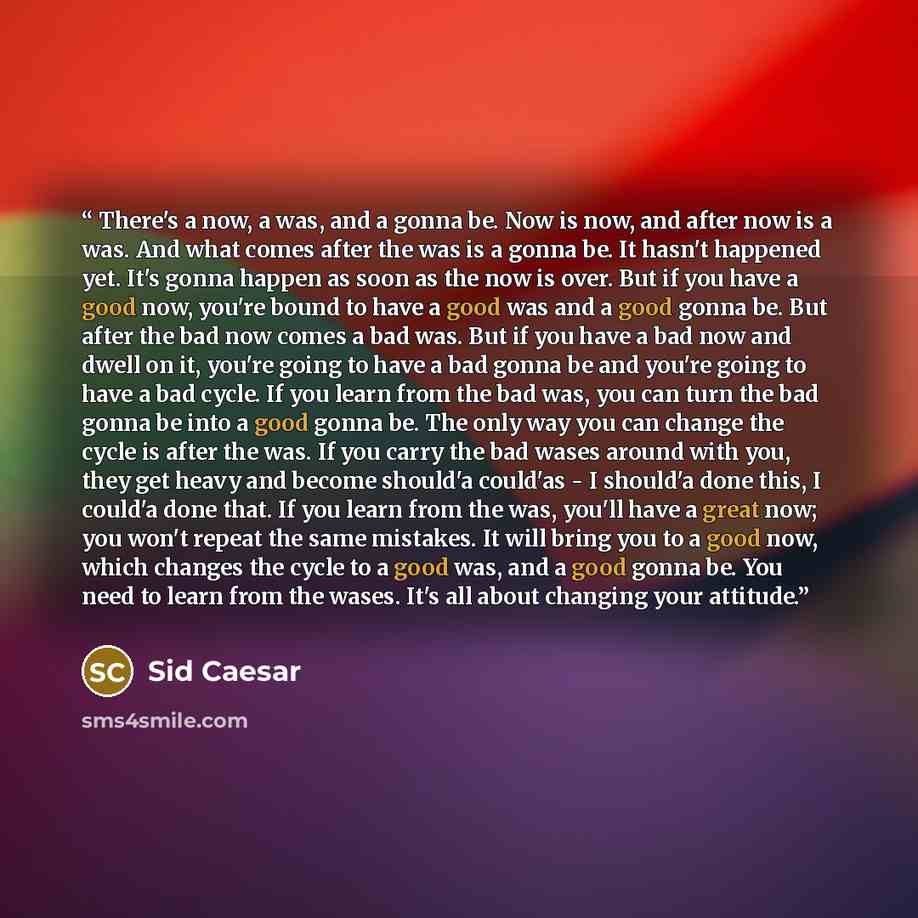 “There's a now, a was, and a gonna be. Now is now, and after now is a was. And what comes after the was is a gonna be. It hasn't happened yet. It's gonna happen as soon as the now is over. But if you have a good now, you're bound to have a good was and a good gonna be. But after the bad now comes a…” quote by Sid Caesar