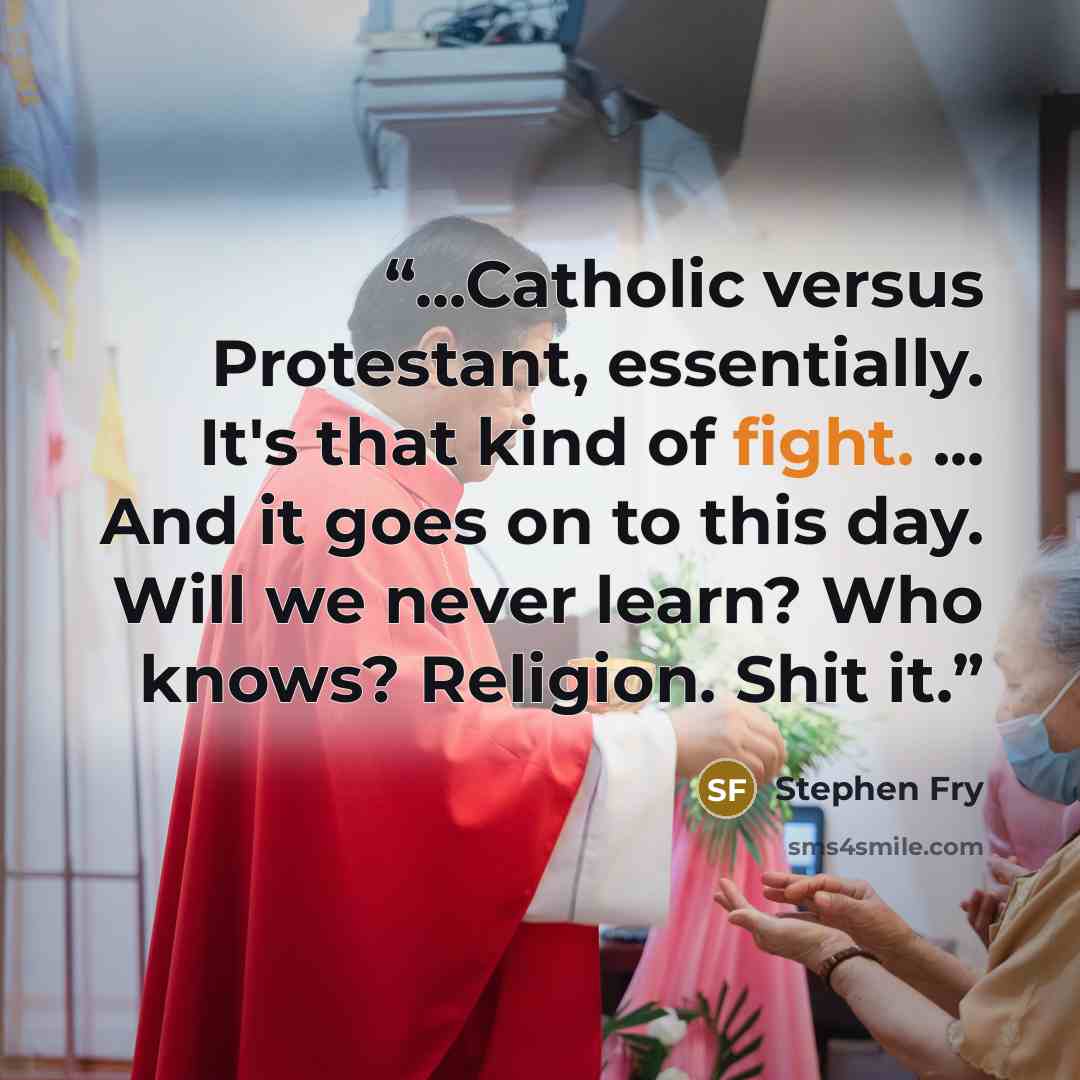 “...Catholic versus Protestant, essentially. It's that kind of fight. ... And it goes on to this day. Will we never learn? Who knows? Religion. Shit it.” quote by Stephen Fry