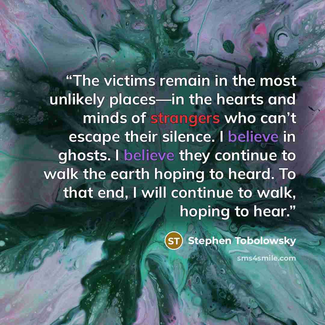 “The victims remain in the most unlikely places—in the hearts and minds of strangers who can’t escape their silence. I believe in ghosts. I believe they continue to walk the earth hoping to heard. To that end, I will continue to walk, hoping to hear.” quote by Stephen Tobolowsky