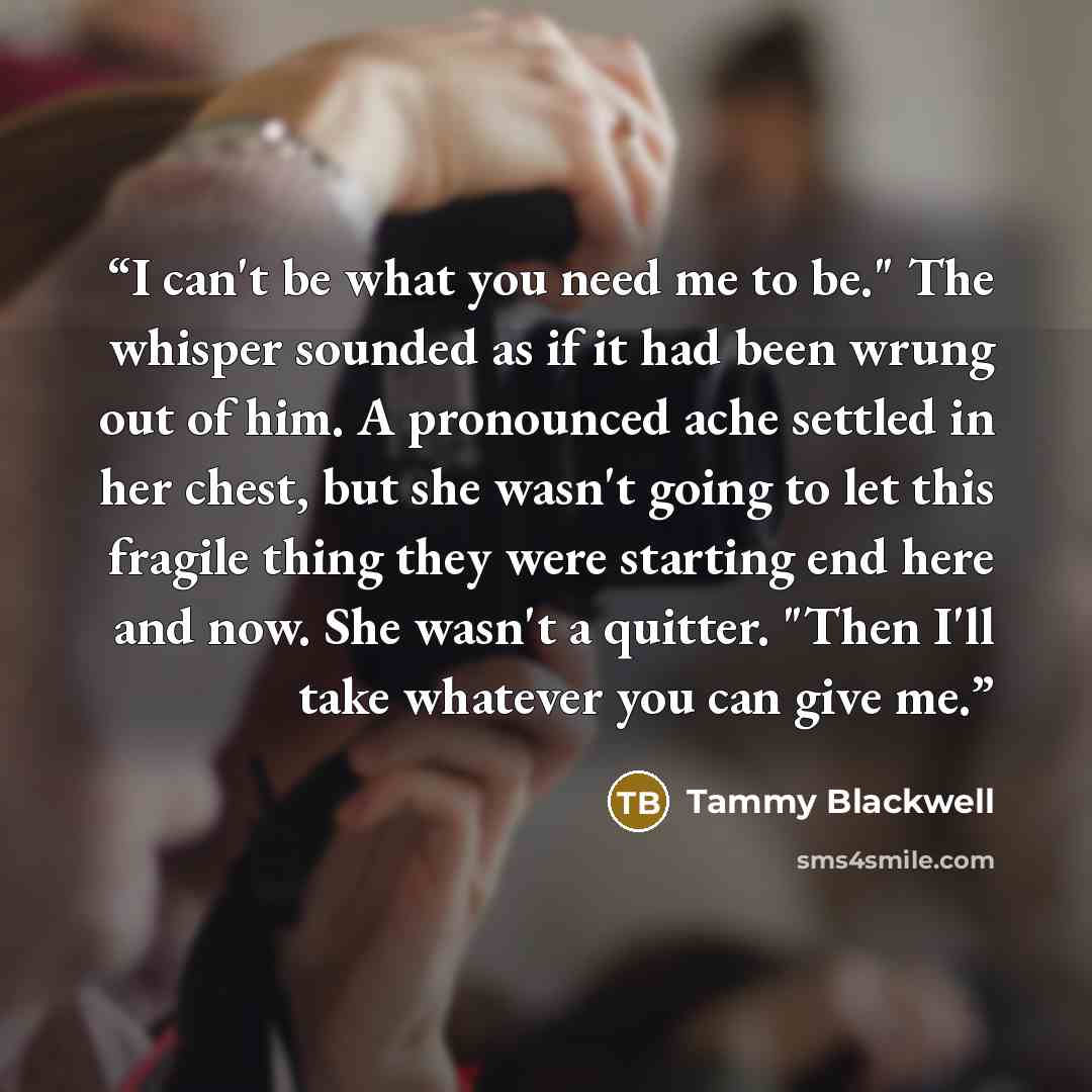 “I can't be what you need me to be." The whisper sounded as if it had been wrung out of him. A pronounced ache settled in her chest, but she wasn't going to let this fragile thing they were starting end here and now. She wasn't a quitter. "Then I'll take whatever you can give me.” quote by Tammy Blackwell