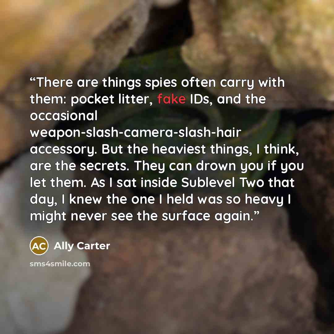 “There are things spies often carry with them: pocket litter, fake IDs, and the occasional weapon-slash-camera-slash-hair accessory. But the heaviest things, I think, are the secrets. They can drown you if you let them. As I sat inside Sublevel Two that day, I knew the one I held was so heavy I…” quote by Ally Carter