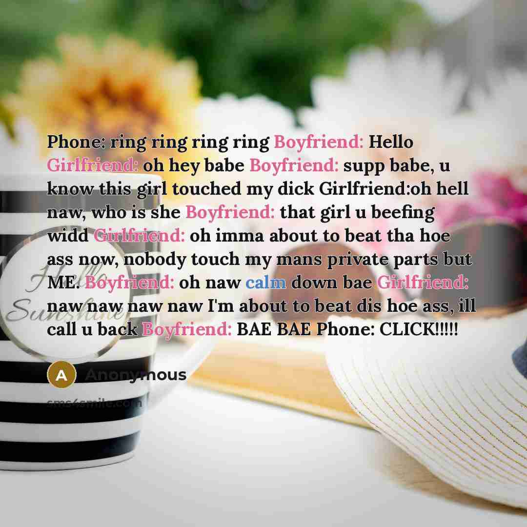 “Phone: ring ring ring ring Boyfriend: Hello Girlfriend: oh hey babe Boyfriend: supp babe, u know this girl touched my dick Girlfriend:oh hell naw, who is she Boyfriend: that girl u beefing widd Girlfriend: oh imma about to beat tha hoe ass now, nobody touch my mans private parts but ME. Boyfriend…” quote by Anonymous