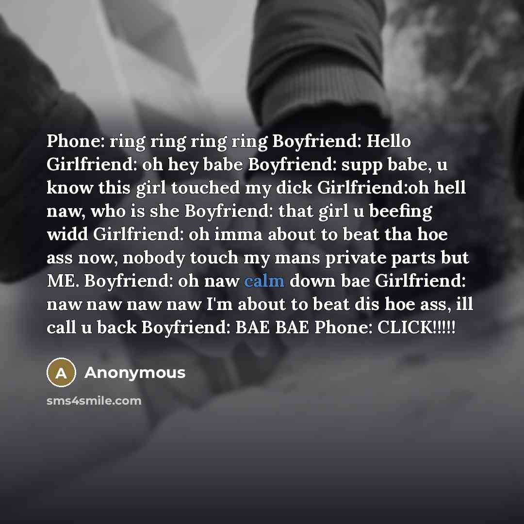 “Phone: ring ring ring ring Boyfriend: Hello Girlfriend: oh hey babe Boyfriend: supp babe, u know this girl touched my dick Girlfriend:oh hell naw, who is she Boyfriend: that girl u beefing widd Girlfriend: oh imma about to beat tha hoe ass now, nobody touch my mans private parts but ME. Boyfriend…” quote by Anonymous