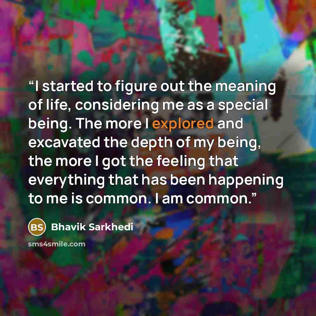 “I started to figure out the meaning of life, considering me as a special being. The more I explored and excavated the depth of my being, the more I got the feeling that everything that has been happening to me is common. I am common.” quote by Bhavik Sarkhedi