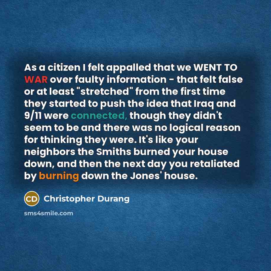 “As a citizen I felt appalled that we WENT TO WAR over faulty information - that felt false or at least "stretched" from the first time they started to push the idea that Iraq and 9/11 were connected, though they didn't seem to be and there was no logical reason for thinking they were. It's like…” quote by Christopher Durang